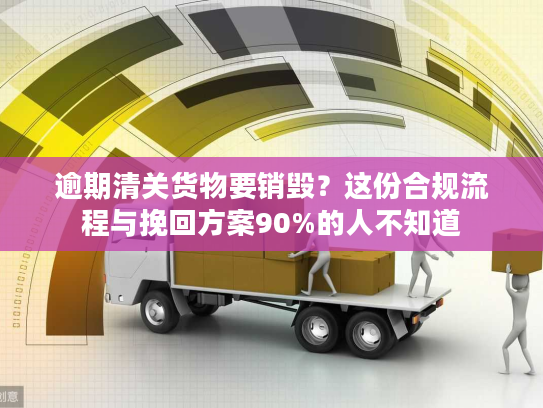 逾期清关货物要销毁？这份合规流程与挽回方案90%的人不知道