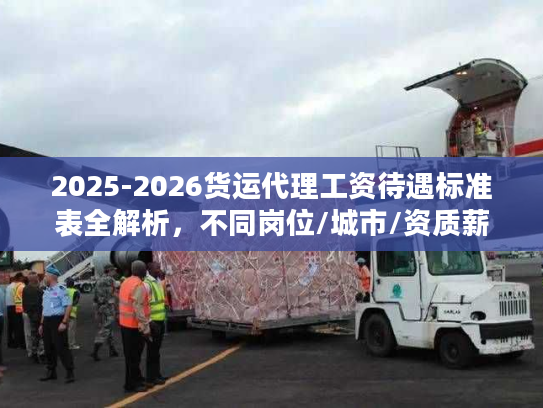2025-2026货运代理工资待遇标准表全解析，不同岗位/城市/资质薪资差多少？