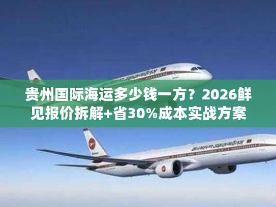 贵州国际海运多少钱一方?2026鲜见报价拆解+省30%成本实战方案 贵州国际海运多少钱一方?2026鲜见报价拆解+省30%成本实战方案