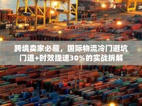 跨境卖家必藏，国际物流冷门避坑门道+时效提速30%的实战拆解