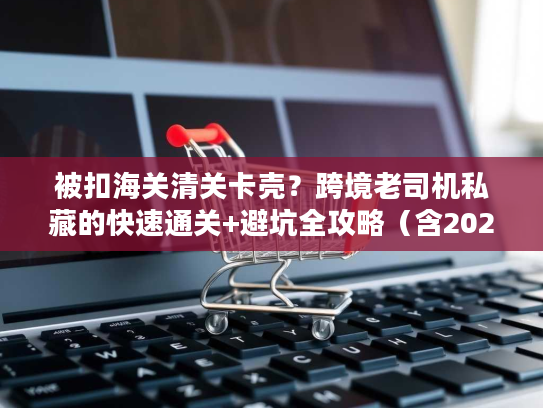 被扣海关清关卡壳？跨境老司机私藏的快速通关+避坑全攻略（含2026最新数据）