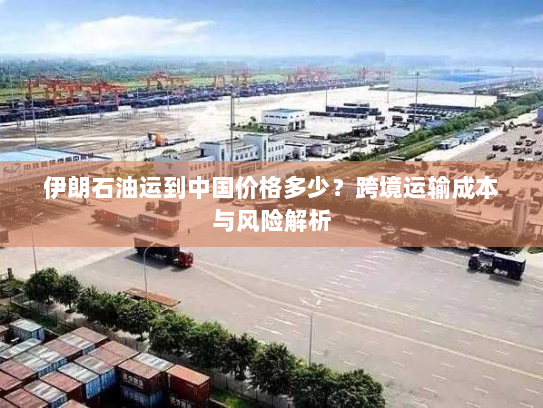 伊朗石油运到中国价格多少?跨境运输成本与风险解析 伊朗石油运到中国价格多少?跨境运输成本与风险解析