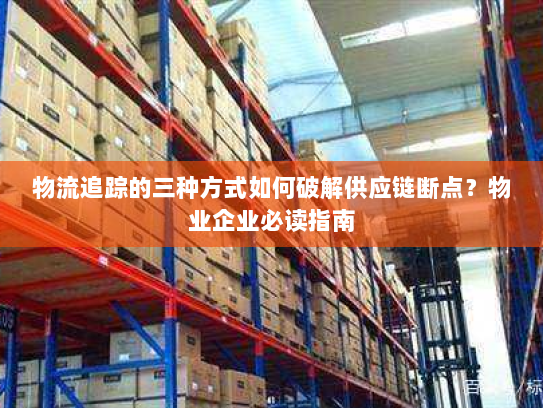 物流追踪的三种方式如何破解供应链断点?物业企业必读指南 物流追踪的三种方式如何破解供应链断点?物业企业必读指南