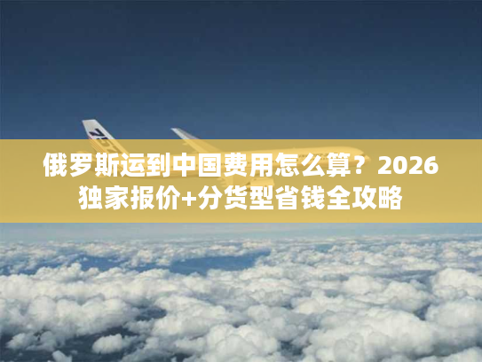 俄罗斯运到中国费用怎么算？2026独家报价+分货型省钱全攻略