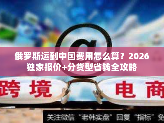 俄罗斯运到中国费用怎么算？2026独家报价+分货型省钱全攻略