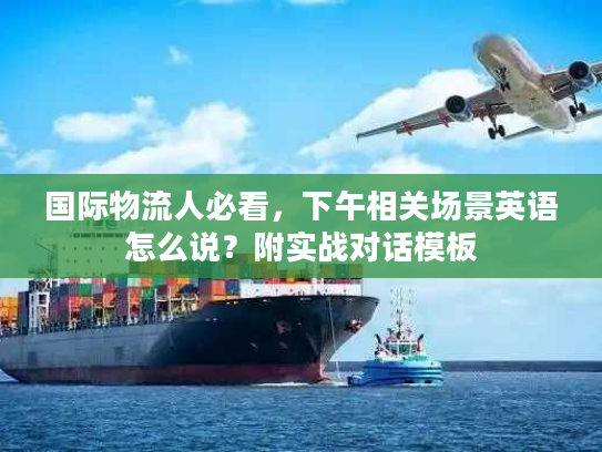 国际物流人必看，下午相关场景英语怎么说？附实战对话模板