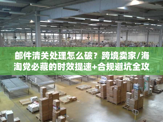 邮件清关处理怎么破？跨境卖家/海淘党必藏的时效提速+合规避坑全攻略