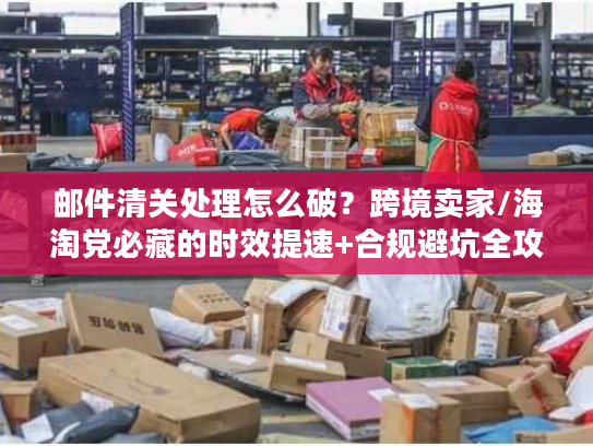 邮件清关处理怎么破？跨境卖家/海淘党必藏的时效提速+合规避坑全攻略