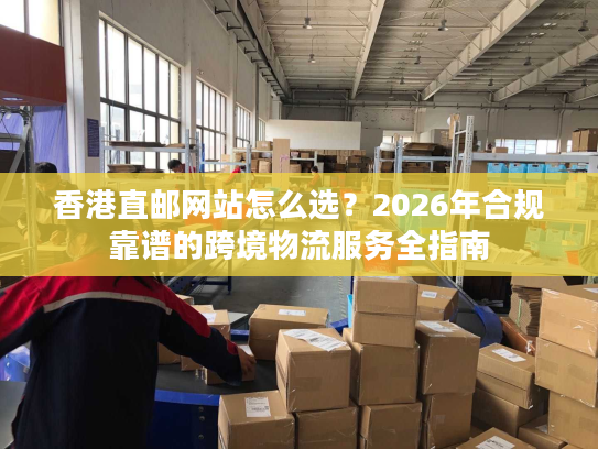 香港直邮网站怎么选？2026年合规靠谱的跨境物流服务全指南