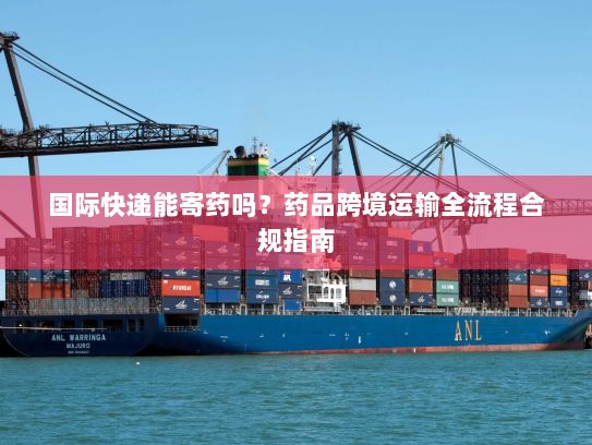 国际快递能寄药吗?药品跨境运输全流程合规指南 国际快递能寄药吗?药品跨境运输全流程合规指南