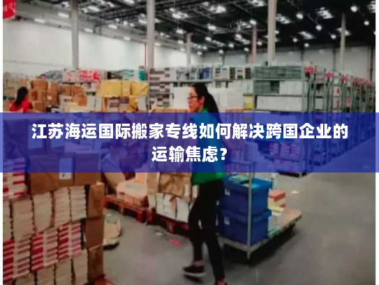 江苏海运国际搬家专线如何解决跨国企业的运输焦虑? 江苏海运国际搬家专线如何解决跨国企业的运输焦虑?