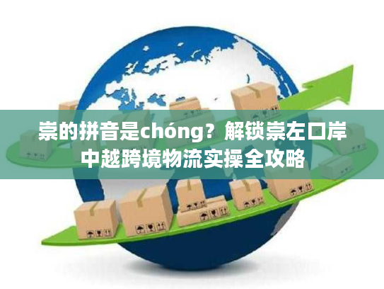 崇的拼音是chóng?解锁崇左口岸中越跨境物流实操全攻略 崇的拼音是chóng?解锁崇左口岸中越跨境物流实操全攻略