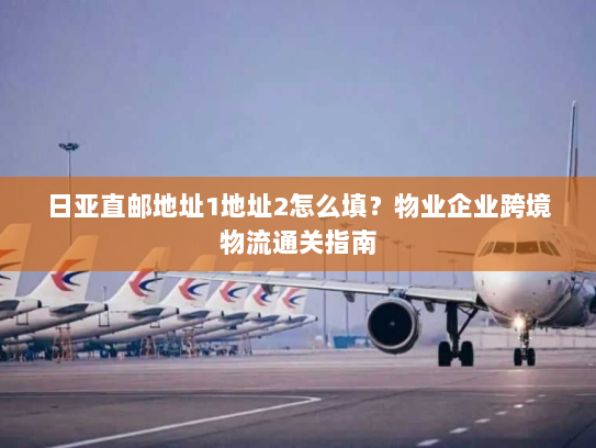 日亚直邮地址1地址2怎么填?物业企业跨境物流通关指南 日亚直邮地址1地址2怎么填?物业企业跨境物流通关指南