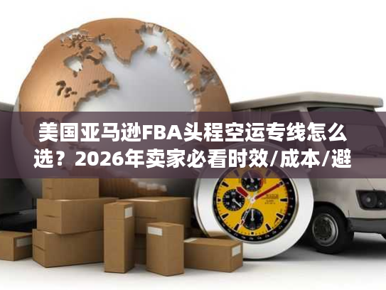 美国亚马逊FBA头程空运专线怎么选?2026年卖家必看时效/成本/避坑指南 美国亚马逊FBA头程空运专线怎么选?2026年卖家必看时效/成本/避坑指南