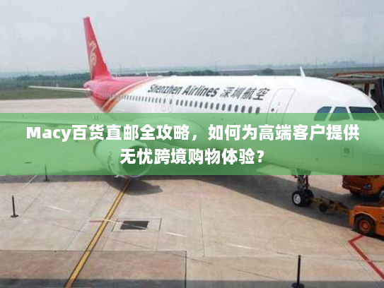 Macy百货直邮全攻略,如何为高端客户提供无忧跨境购物体验? Macy百货直邮全攻略,如何为高端客户提供无忧跨境购物体验?