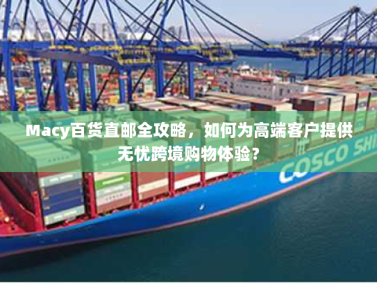 Macy百货直邮全攻略,如何为高端客户提供无忧跨境购物体验? Macy百货直邮全攻略,如何为高端客户提供无忧跨境购物体验?