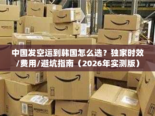 中国发空运到韩国怎么选？独家时效/费用/避坑指南（2026年实测版）