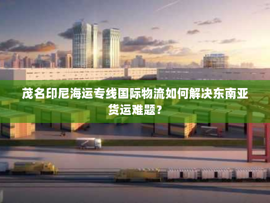茂名印尼海运专线国际物流如何解决东南亚货运难题? 茂名印尼海运专线国际物流如何解决东南亚货运难题?