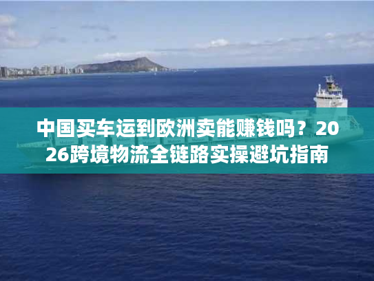 中国买车运到欧洲卖能赚钱吗?2026跨境物流全链路实操避坑指南 中国买车运到欧洲卖能赚钱吗?2026跨境物流全链路实操避坑指南