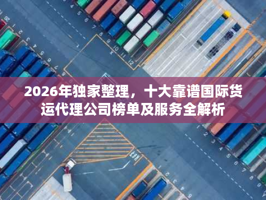 2026年独家整理，十大靠谱国际货运代理公司榜单及服务全解析