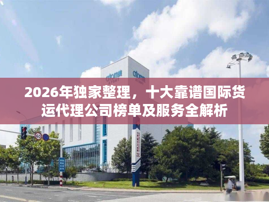2026年独家整理，十大靠谱国际货运代理公司榜单及服务全解析
