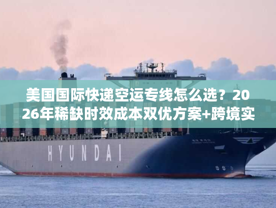 美国国际快递空运专线怎么选？2026年稀缺时效成本双优方案+跨境实战案例