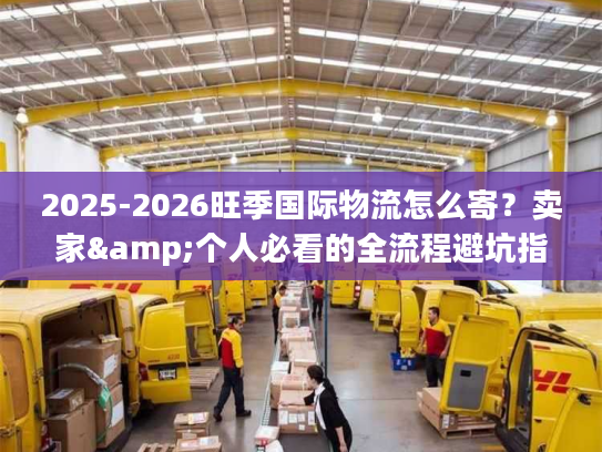2025-2026旺季国际物流怎么寄？卖家&个人必看的全流程避坑指南