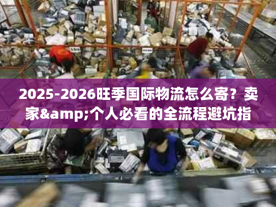 2025-2026旺季国际物流怎么寄？卖家&个人必看的全流程避坑指南