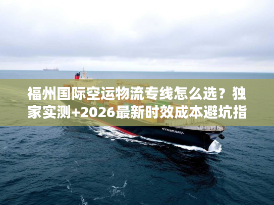 福州国际空运物流专线怎么选？独家实测+2026最新时效成本避坑指南