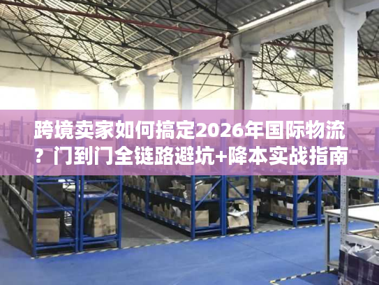 跨境卖家如何搞定2026年国际物流？门到门全链路避坑+降本实战指南