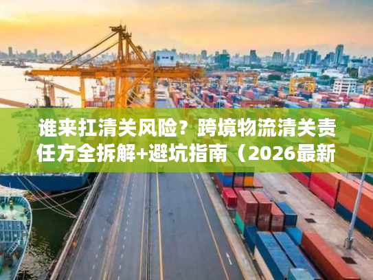 谁来扛清关风险？跨境物流清关责任方全拆解+避坑指南（2026最新）