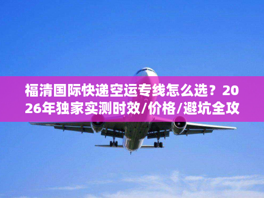 福清国际快递空运专线怎么选？2026年独家实测时效/价格/避坑全攻略