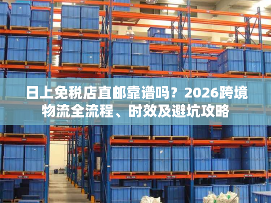 日上免税店直邮靠谱吗？2026跨境物流全流程、时效及避坑攻略
