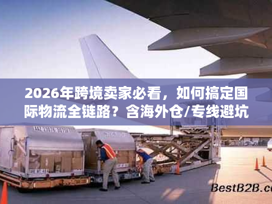 2026年跨境卖家必看，如何搞定国际物流全链路？含海外仓/专线避坑秘籍