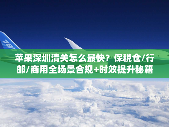 苹果深圳清关怎么最快？保税仓/行邮/商用全场景合规+时效提升秘籍