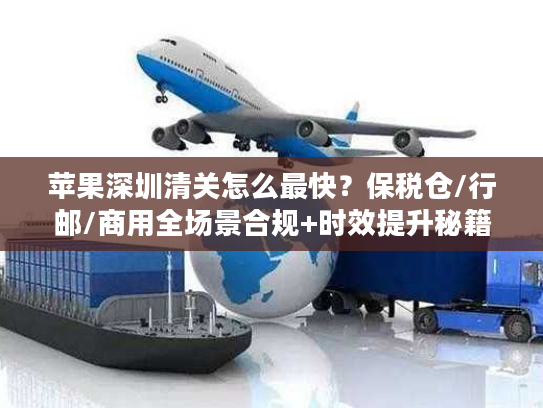苹果深圳清关怎么最快？保税仓/行邮/商用全场景合规+时效提升秘籍