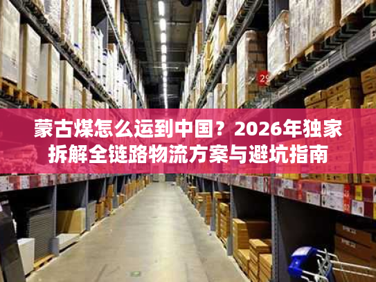 蒙古煤怎么运到中国？2026年独家拆解全链路物流方案与避坑指南