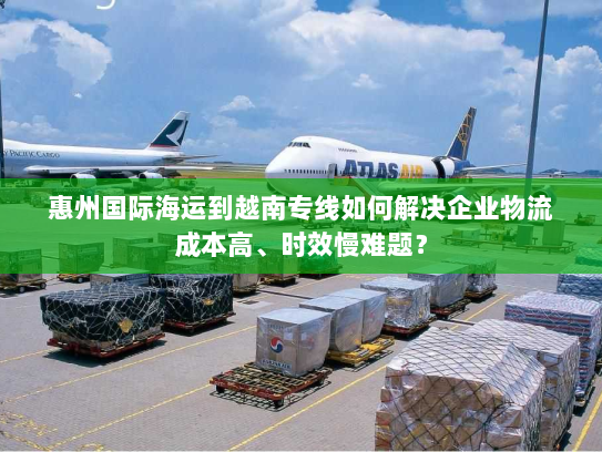 惠州国际海运到越南专线如何解决企业物流成本高、时效慢难题? 惠州国际海运到越南专线如何解决企业物流成本高、时效慢难题?