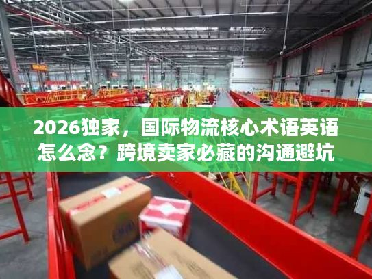 2026独家，国际物流核心术语英语怎么念？跨境卖家必藏的沟通避坑指南