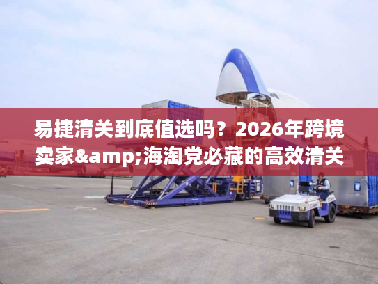 易捷清关到底值选吗？2026年跨境卖家&海淘党必藏的高效清关实战手册