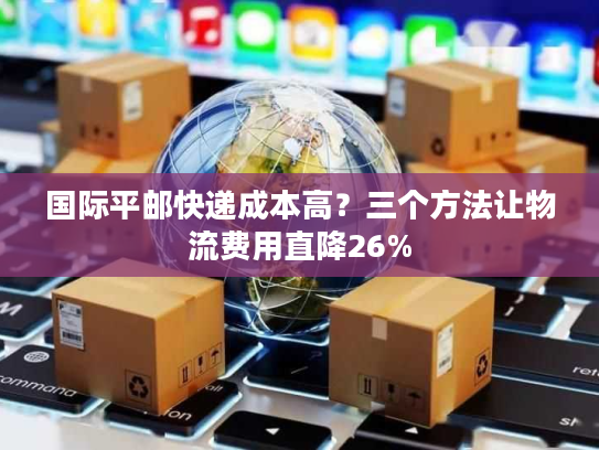 国际平邮快递成本高？三个方法让物流费用直降26%