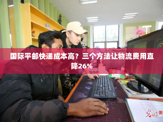 国际平邮快递成本高?三个方法让物流费用直降26% 国际平邮快递成本高?三个方法让物流费用直降26%