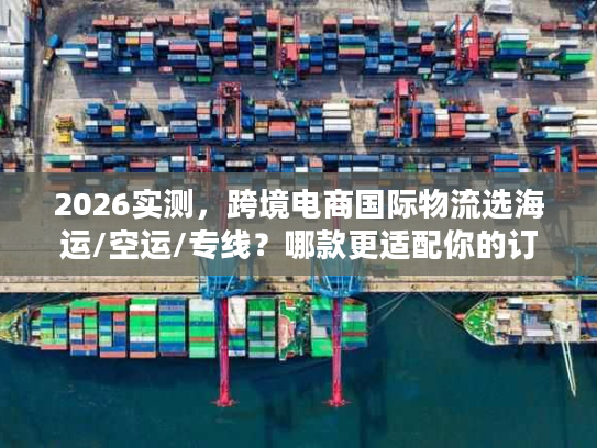 2026实测，跨境电商国际物流选海运/空运/专线？哪款更适配你的订单