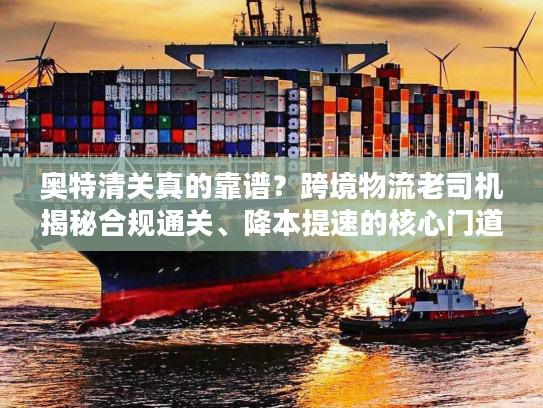 奥特清关真的靠谱？跨境物流老司机揭秘合规通关、降本提速的核心门道与避坑指南