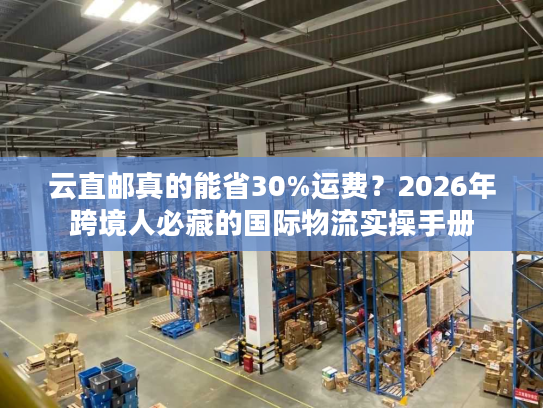 云直邮真的能省30%运费？2026年跨境人必藏的国际物流实操手册
