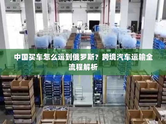 中国买车怎么运到俄罗斯?跨境汽车运输全流程解析 中国买车怎么运到俄罗斯?跨境汽车运输全流程解析
