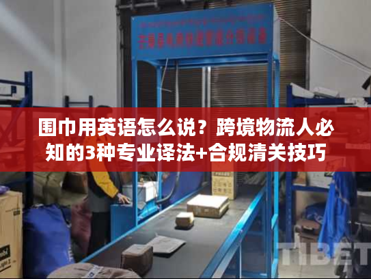 围巾用英语怎么说？跨境物流人必知的3种专业译法+合规清关技巧