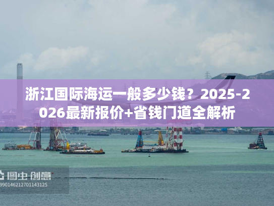 浙江国际海运一般多少钱？2025-2026最新报价+省钱门道全解析