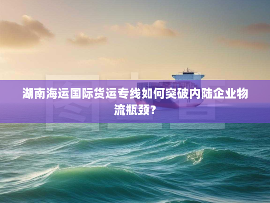 湖南海运国际货运专线如何突破内陆企业物流瓶颈？