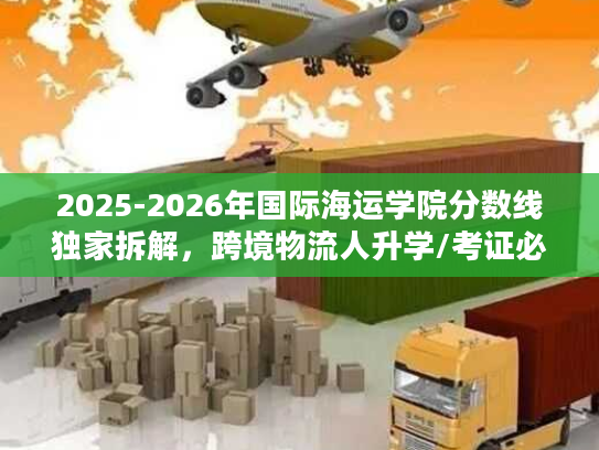 2025-2026年国际海运学院分数线独家拆解，跨境物流人升学/考证必看